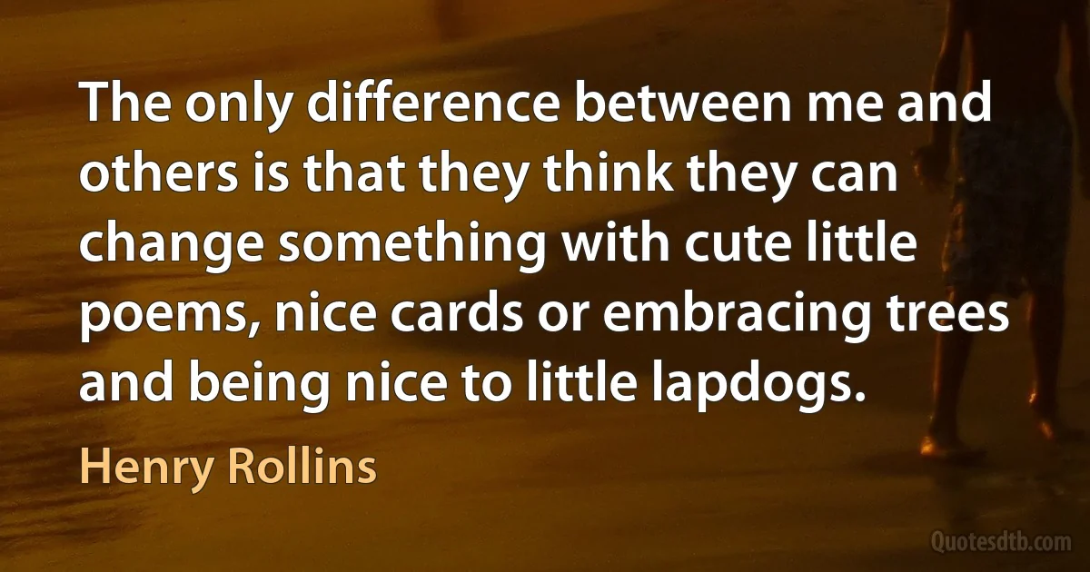 The only difference between me and others is that they think they can change something with cute little poems, nice cards or embracing trees and being nice to little lapdogs. (Henry Rollins)