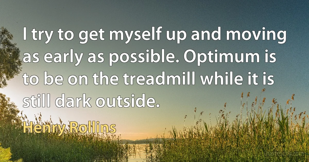 I try to get myself up and moving as early as possible. Optimum is to be on the treadmill while it is still dark outside. (Henry Rollins)