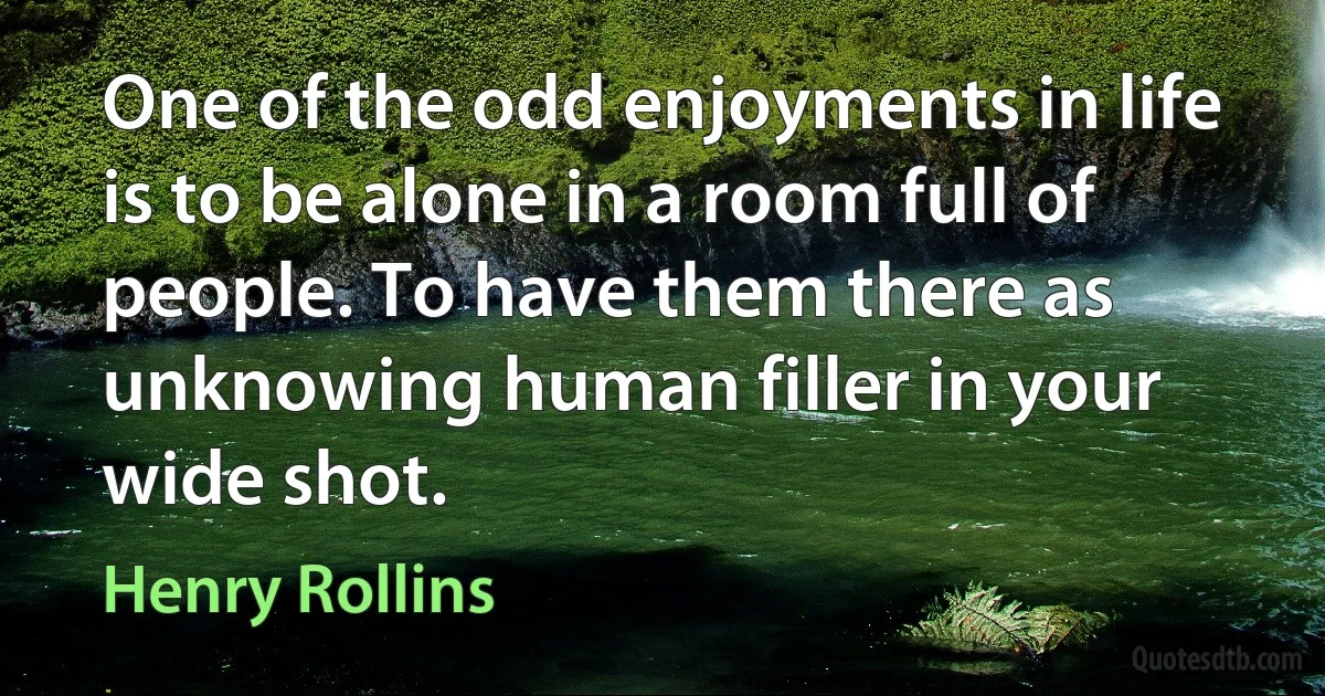 One of the odd enjoyments in life is to be alone in a room full of people. To have them there as unknowing human filler in your wide shot. (Henry Rollins)