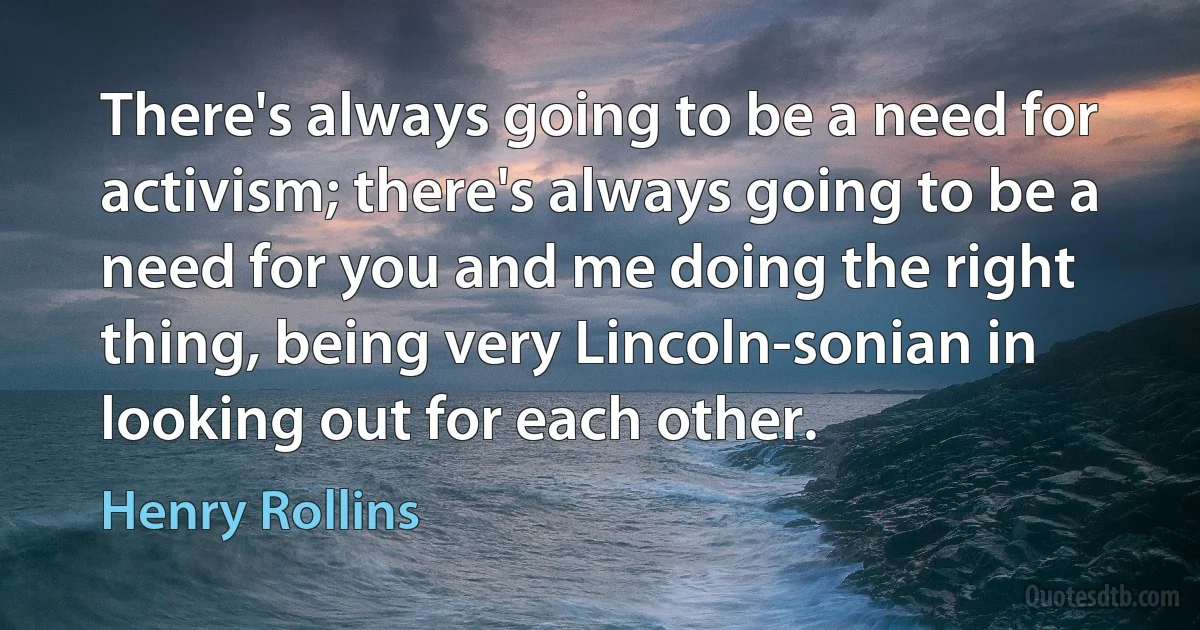 There's always going to be a need for activism; there's always going to be a need for you and me doing the right thing, being very Lincoln-sonian in looking out for each other. (Henry Rollins)