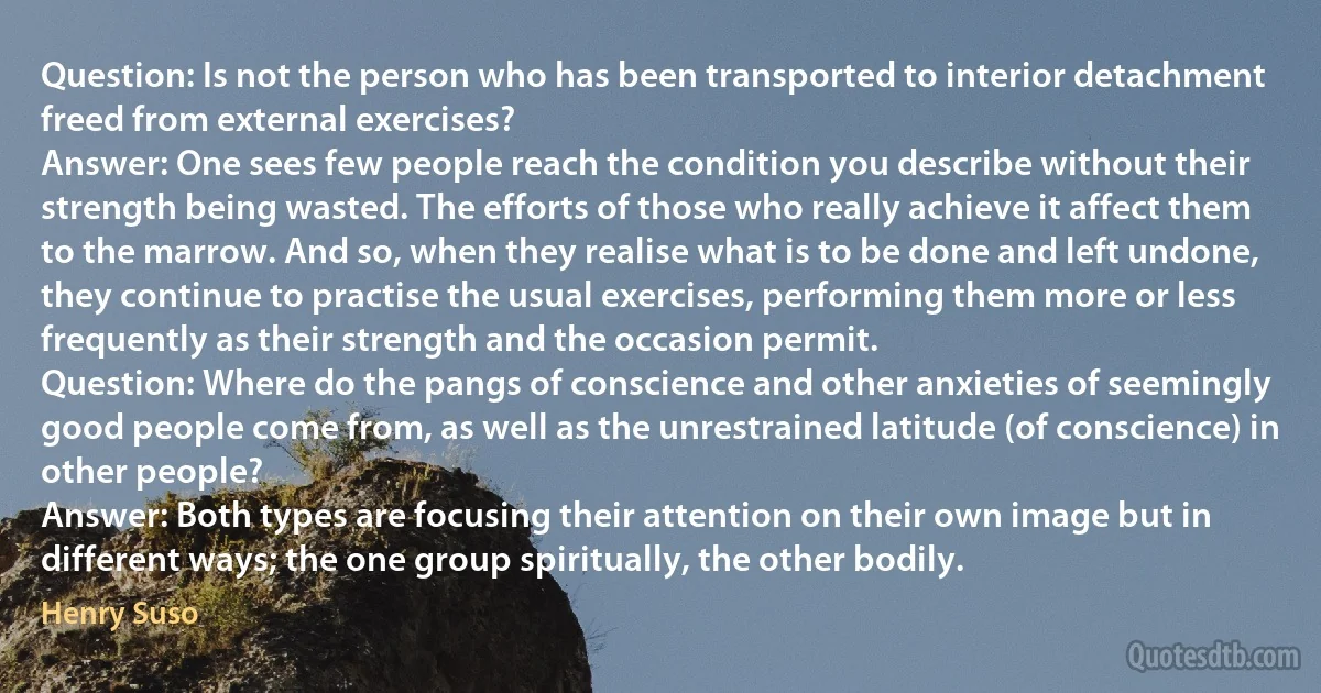 Question: Is not the person who has been transported to interior detachment freed from external exercises?
Answer: One sees few people reach the condition you describe without their strength being wasted. The efforts of those who really achieve it affect them to the marrow. And so, when they realise what is to be done and left undone, they continue to practise the usual exercises, performing them more or less frequently as their strength and the occasion permit.
Question: Where do the pangs of conscience and other anxieties of seemingly good people come from, as well as the unrestrained latitude (of conscience) in other people?
Answer: Both types are focusing their attention on their own image but in different ways; the one group spiritually, the other bodily. (Henry Suso)