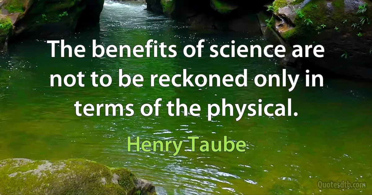 The benefits of science are not to be reckoned only in terms of the physical. (Henry Taube)