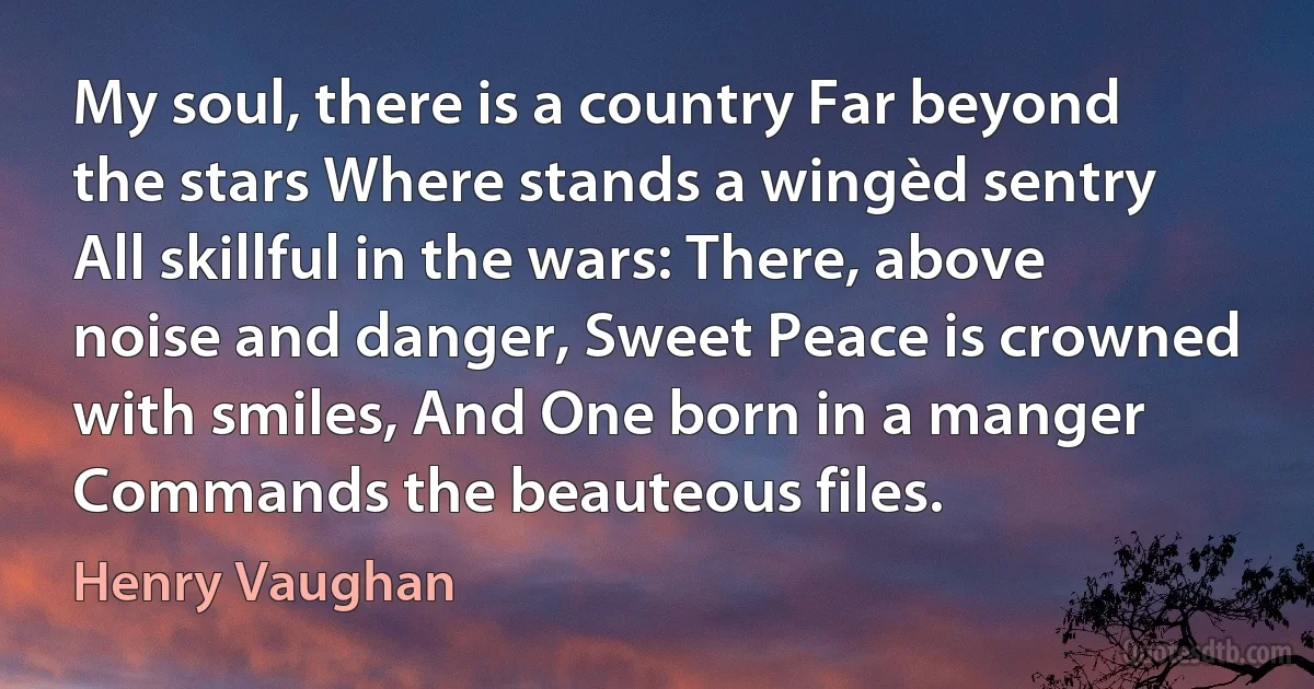 My soul, there is a country Far beyond the stars Where stands a wingèd sentry All skillful in the wars: There, above noise and danger, Sweet Peace is crowned with smiles, And One born in a manger Commands the beauteous files. (Henry Vaughan)