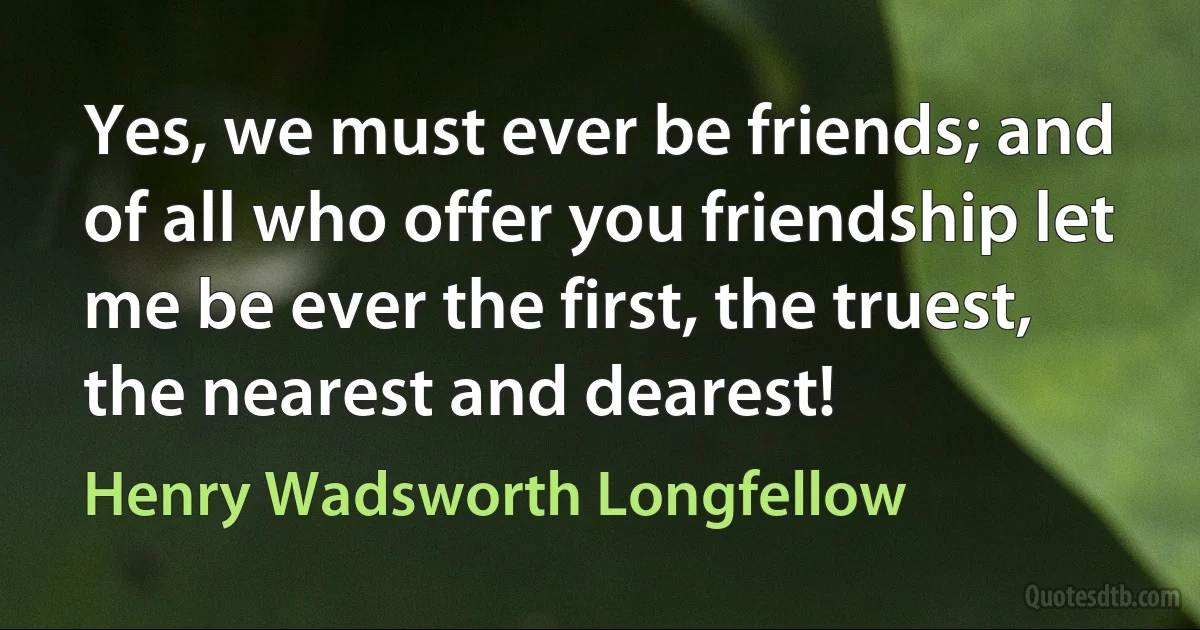 Yes, we must ever be friends; and of all who offer you friendship let me be ever the first, the truest, the nearest and dearest! (Henry Wadsworth Longfellow)