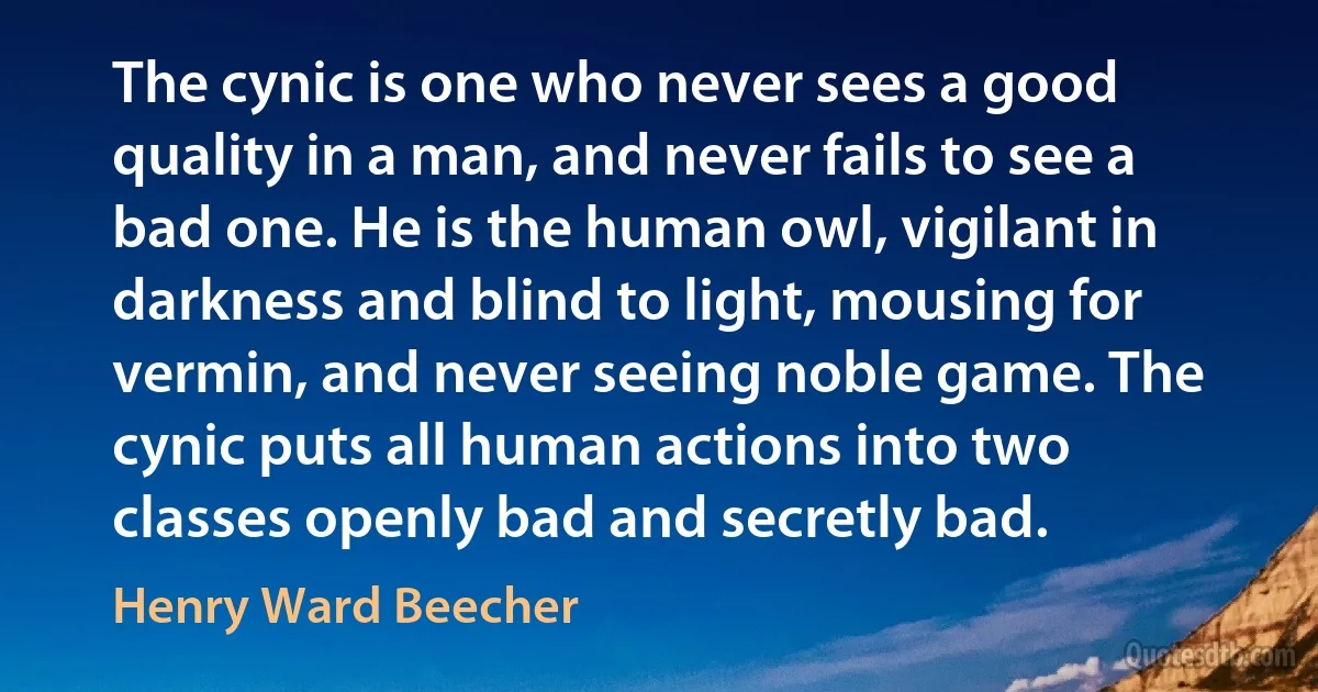 The cynic is one who never sees a good quality in a man, and never fails to see a bad one. He is the human owl, vigilant in darkness and blind to light, mousing for vermin, and never seeing noble game. The cynic puts all human actions into two classes openly bad and secretly bad. (Henry Ward Beecher)