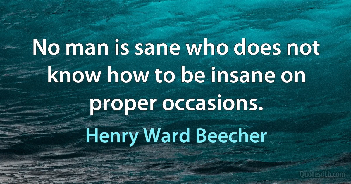 No man is sane who does not know how to be insane on proper occasions. (Henry Ward Beecher)