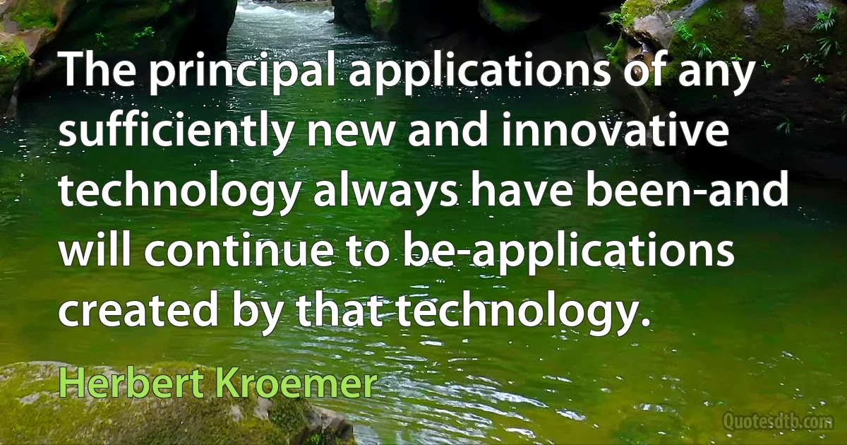 The principal applications of any sufficiently new and innovative technology always have been-and will continue to be-applications created by that technology. (Herbert Kroemer)