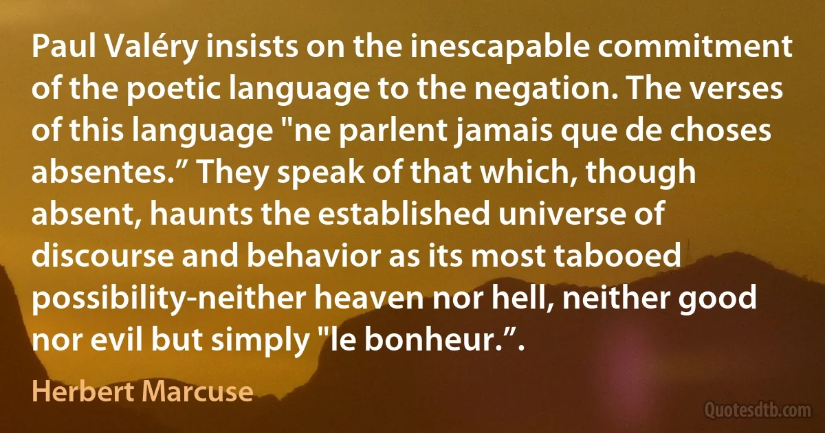 Paul Valéry insists on the inescapable commitment of the poetic language to the negation. The verses of this language "ne parlent jamais que de choses absentes.” They speak of that which, though absent, haunts the established universe of discourse and behavior as its most tabooed possibility-neither heaven nor hell, neither good nor evil but simply "le bonheur.”. (Herbert Marcuse)