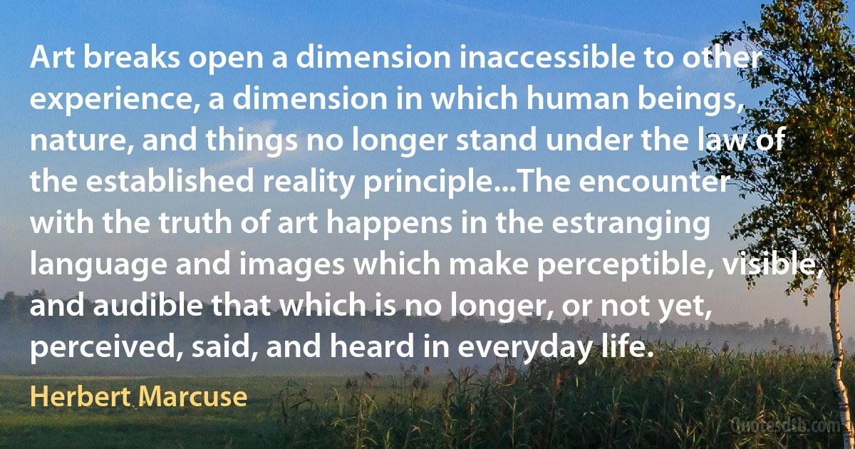 Art breaks open a dimension inaccessible to other experience, a dimension in which human beings, nature, and things no longer stand under the law of the established reality principle...The encounter with the truth of art happens in the estranging language and images which make perceptible, visible, and audible that which is no longer, or not yet, perceived, said, and heard in everyday life. (Herbert Marcuse)