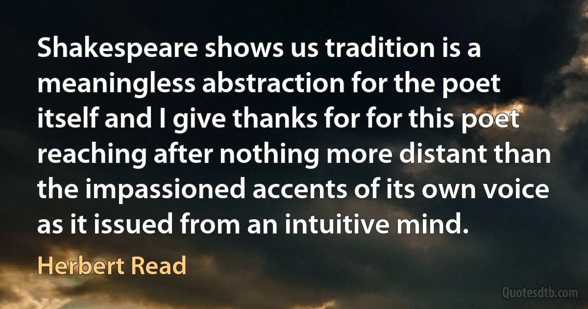 Shakespeare shows us tradition is a meaningless abstraction for the poet itself and I give thanks for for this poet reaching after nothing more distant than the impassioned accents of its own voice as it issued from an intuitive mind. (Herbert Read)