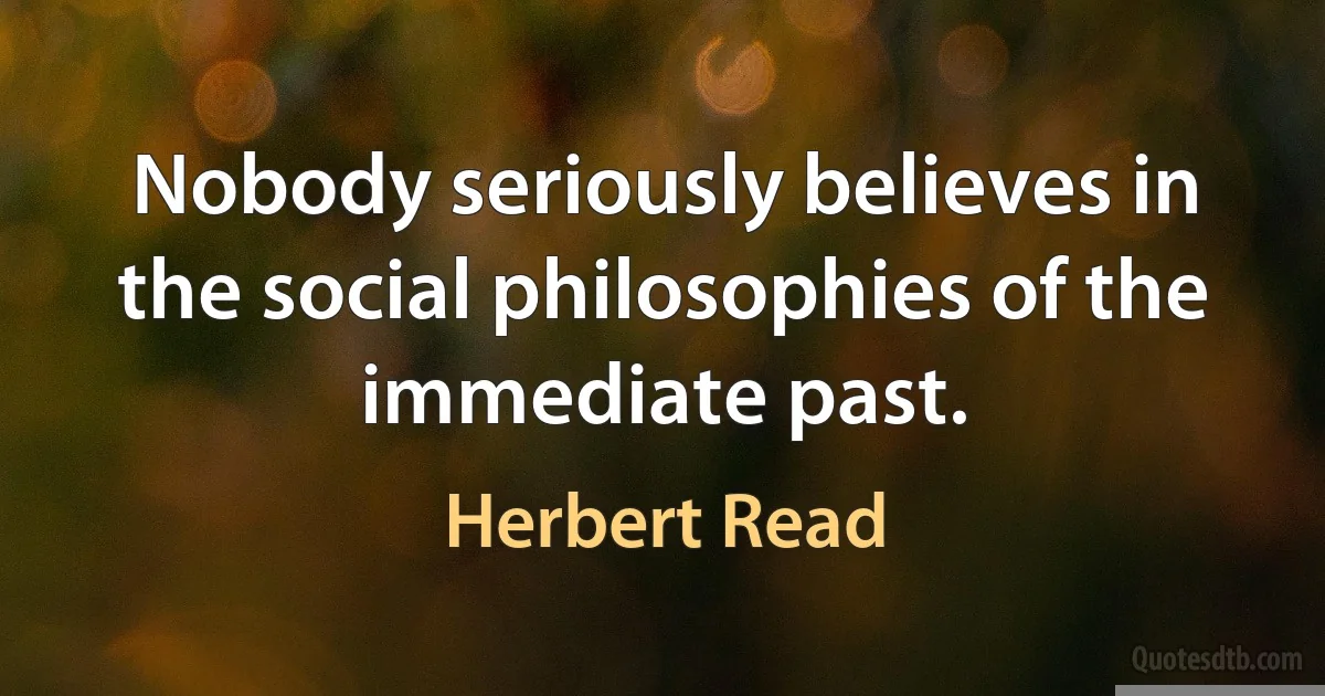 Nobody seriously believes in the social philosophies of the immediate past. (Herbert Read)