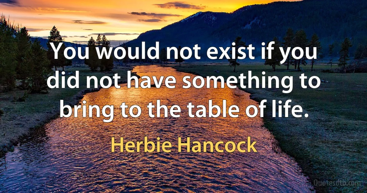 You would not exist if you did not have something to bring to the table of life. (Herbie Hancock)