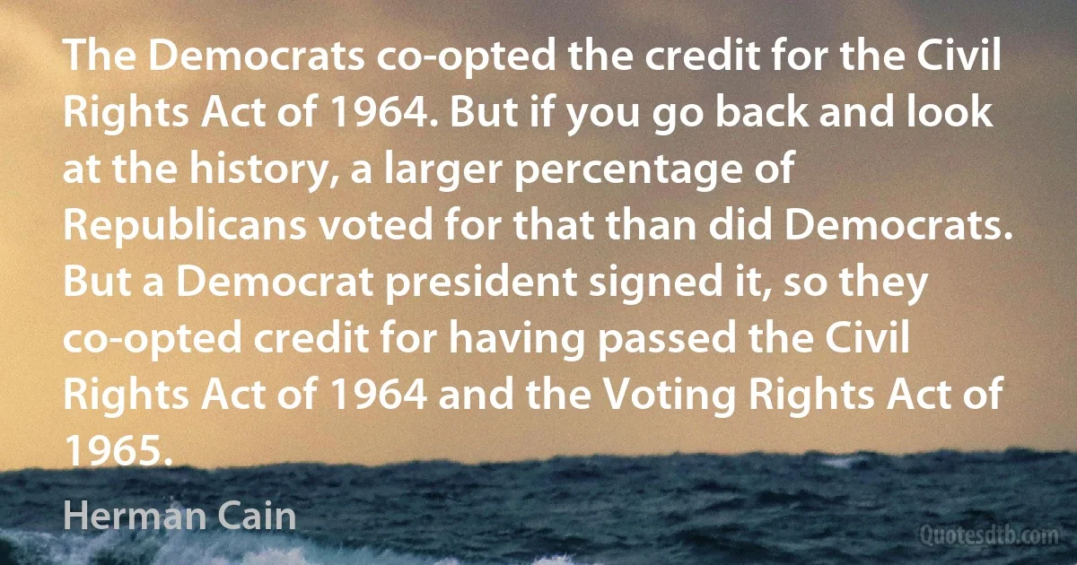 The Democrats co-opted the credit for the Civil Rights Act of 1964. But if you go back and look at the history, a larger percentage of Republicans voted for that than did Democrats. But a Democrat president signed it, so they co-opted credit for having passed the Civil Rights Act of 1964 and the Voting Rights Act of 1965. (Herman Cain)