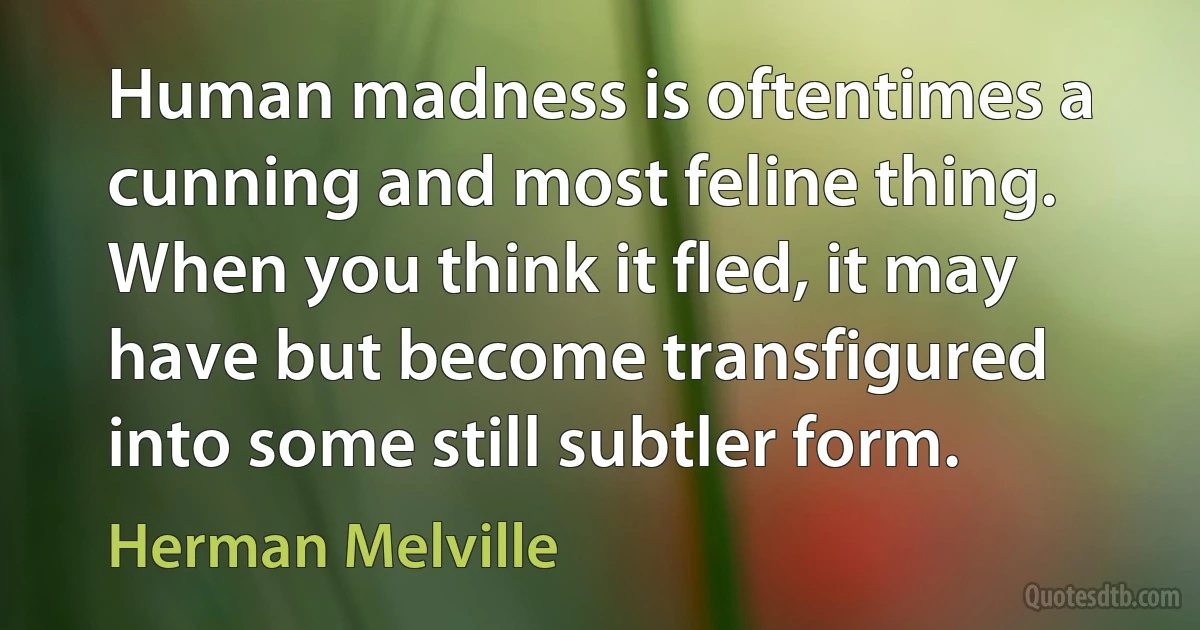 Human madness is oftentimes a cunning and most feline thing. When you think it fled, it may have but become transfigured into some still subtler form. (Herman Melville)