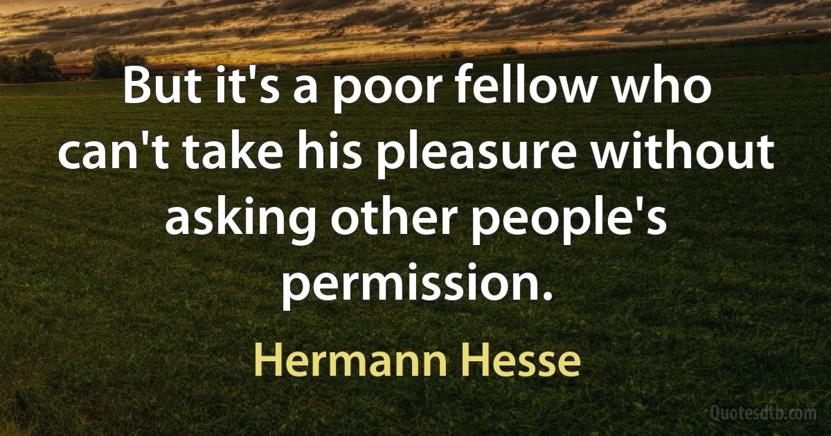 But it's a poor fellow who can't take his pleasure without asking other people's permission. (Hermann Hesse)