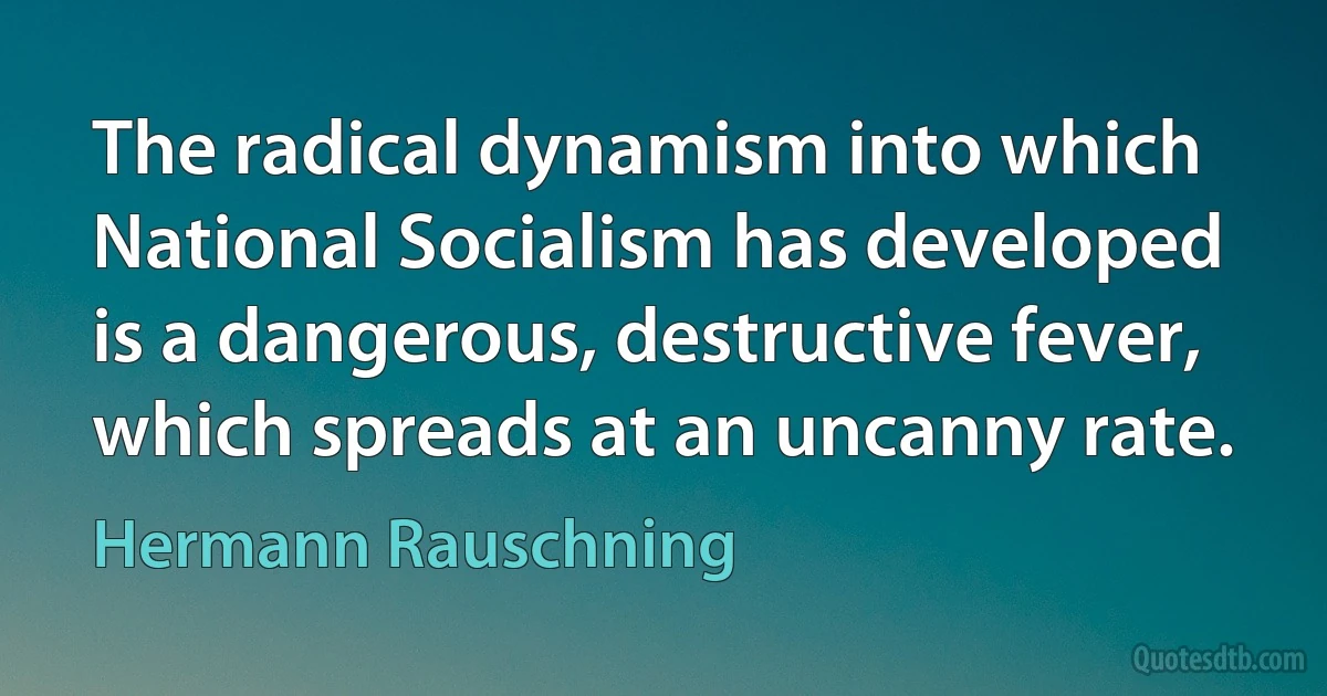 The radical dynamism into which National Socialism has developed is a dangerous, destructive fever, which spreads at an uncanny rate. (Hermann Rauschning)