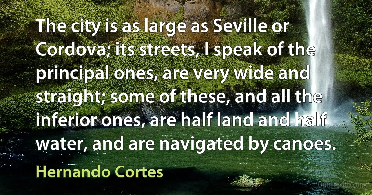 The city is as large as Seville or Cordova; its streets, I speak of the principal ones, are very wide and straight; some of these, and all the inferior ones, are half land and half water, and are navigated by canoes. (Hernando Cortes)