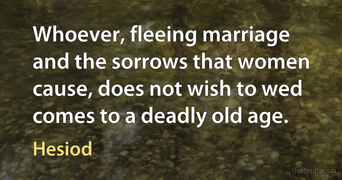 Whoever, fleeing marriage and the sorrows that women cause, does not wish to wed comes to a deadly old age. (Hesiod)