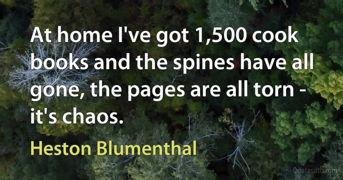 At home I've got 1,500 cook books and the spines have all gone, the pages are all torn - it's chaos. (Heston Blumenthal)