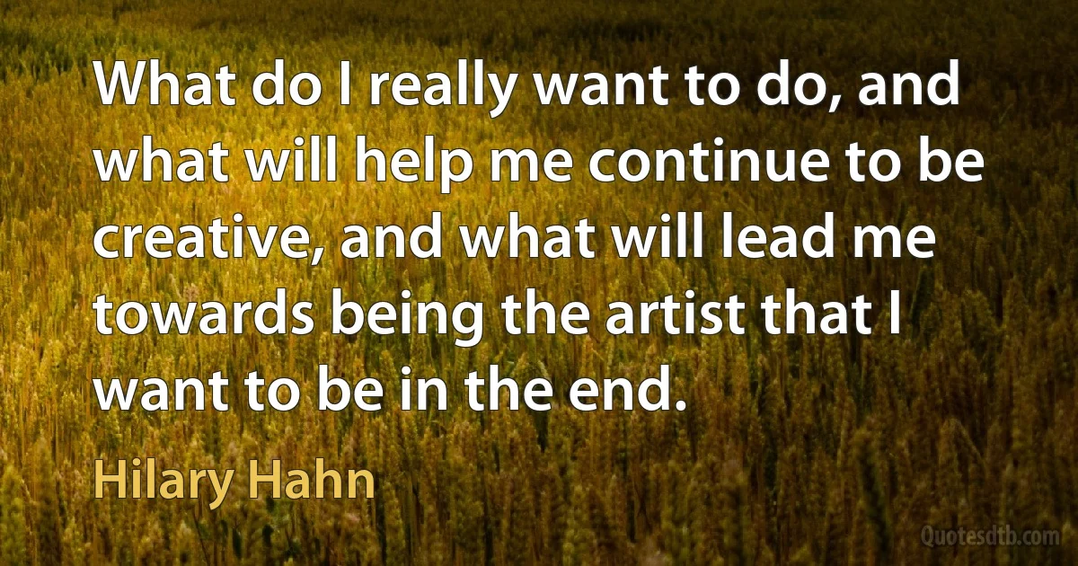 What do I really want to do, and what will help me continue to be creative, and what will lead me towards being the artist that I want to be in the end. (Hilary Hahn)