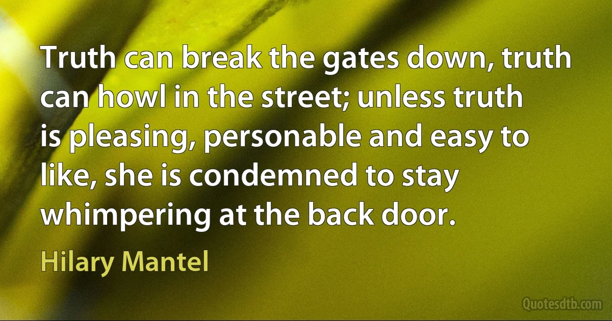 Truth can break the gates down, truth can howl in the street; unless truth is pleasing, personable and easy to like, she is condemned to stay whimpering at the back door. (Hilary Mantel)