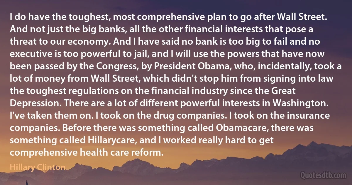 I do have the toughest, most comprehensive plan to go after Wall Street. And not just the big banks, all the other financial interests that pose a threat to our economy. And I have said no bank is too big to fail and no executive is too powerful to jail, and I will use the powers that have now been passed by the Congress, by President Obama, who, incidentally, took a lot of money from Wall Street, which didn't stop him from signing into law the toughest regulations on the financial industry since the Great Depression. There are a lot of different powerful interests in Washington. I've taken them on. I took on the drug companies. I took on the insurance companies. Before there was something called Obamacare, there was something called Hillarycare, and I worked really hard to get comprehensive health care reform. (Hillary Clinton)