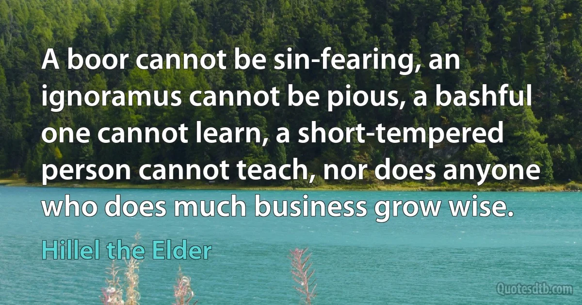 A boor cannot be sin-fearing, an ignoramus cannot be pious, a bashful one cannot learn, a short-tempered person cannot teach, nor does anyone who does much business grow wise. (Hillel the Elder)