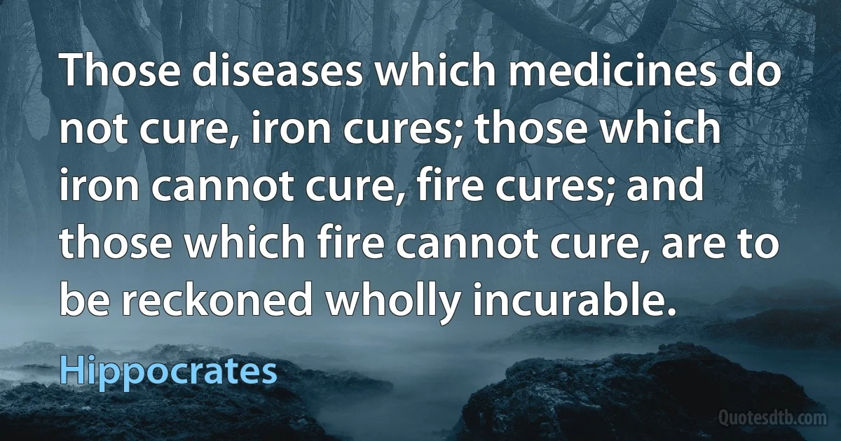 Those diseases which medicines do not cure, iron cures; those which iron cannot cure, fire cures; and those which fire cannot cure, are to be reckoned wholly incurable. (Hippocrates)