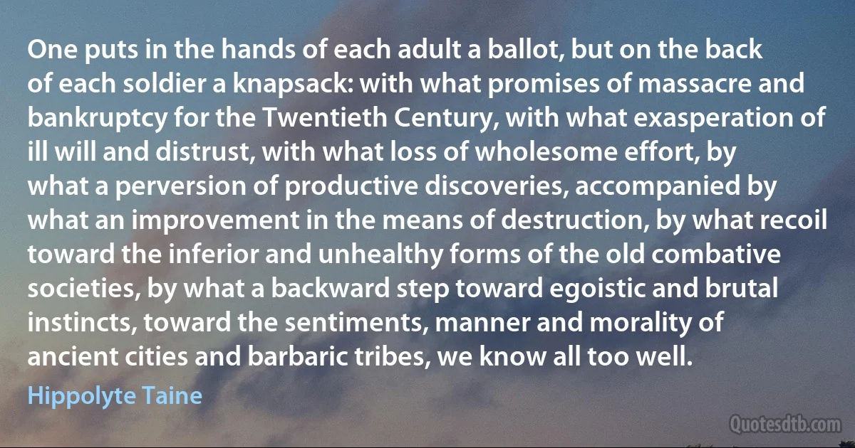 One puts in the hands of each adult a ballot, but on the back of each soldier a knapsack: with what promises of massacre and bankruptcy for the Twentieth Century, with what exasperation of ill will and distrust, with what loss of wholesome effort, by what a perversion of productive discoveries, accompanied by what an improvement in the means of destruction, by what recoil toward the inferior and unhealthy forms of the old combative societies, by what a backward step toward egoistic and brutal instincts, toward the sentiments, manner and morality of ancient cities and barbaric tribes, we know all too well. (Hippolyte Taine)