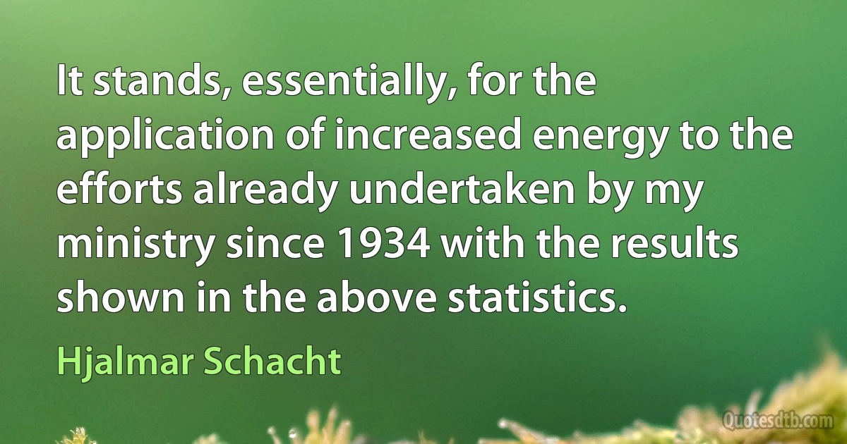 It stands, essentially, for the application of increased energy to the efforts already undertaken by my ministry since 1934 with the results shown in the above statistics. (Hjalmar Schacht)