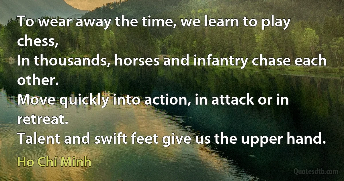 To wear away the time, we learn to play chess,
In thousands, horses and infantry chase each other.
Move quickly into action, in attack or in retreat.
Talent and swift feet give us the upper hand. (Ho Chí Minh)