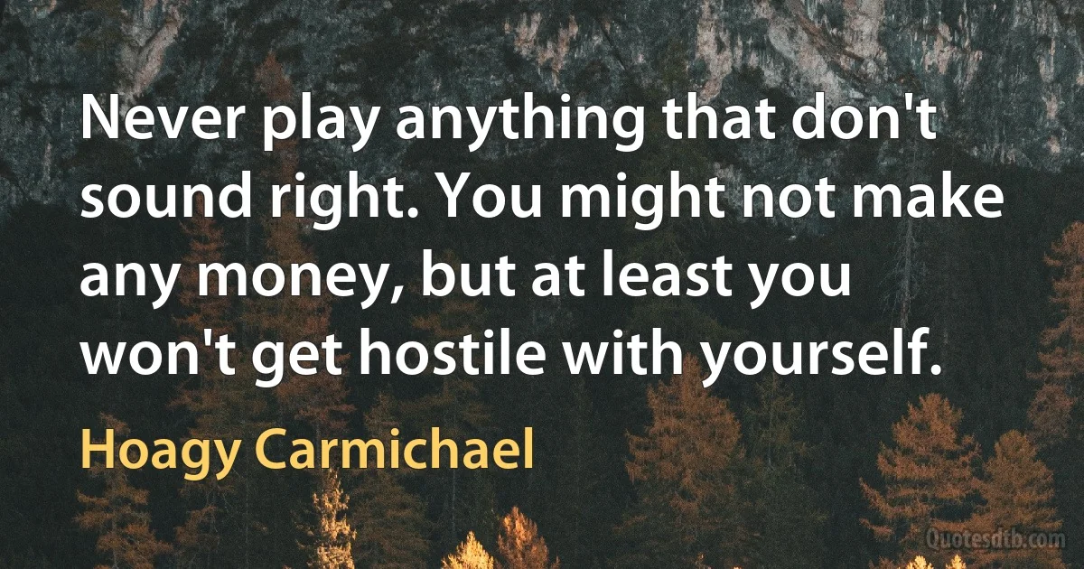 Never play anything that don't sound right. You might not make any money, but at least you won't get hostile with yourself. (Hoagy Carmichael)