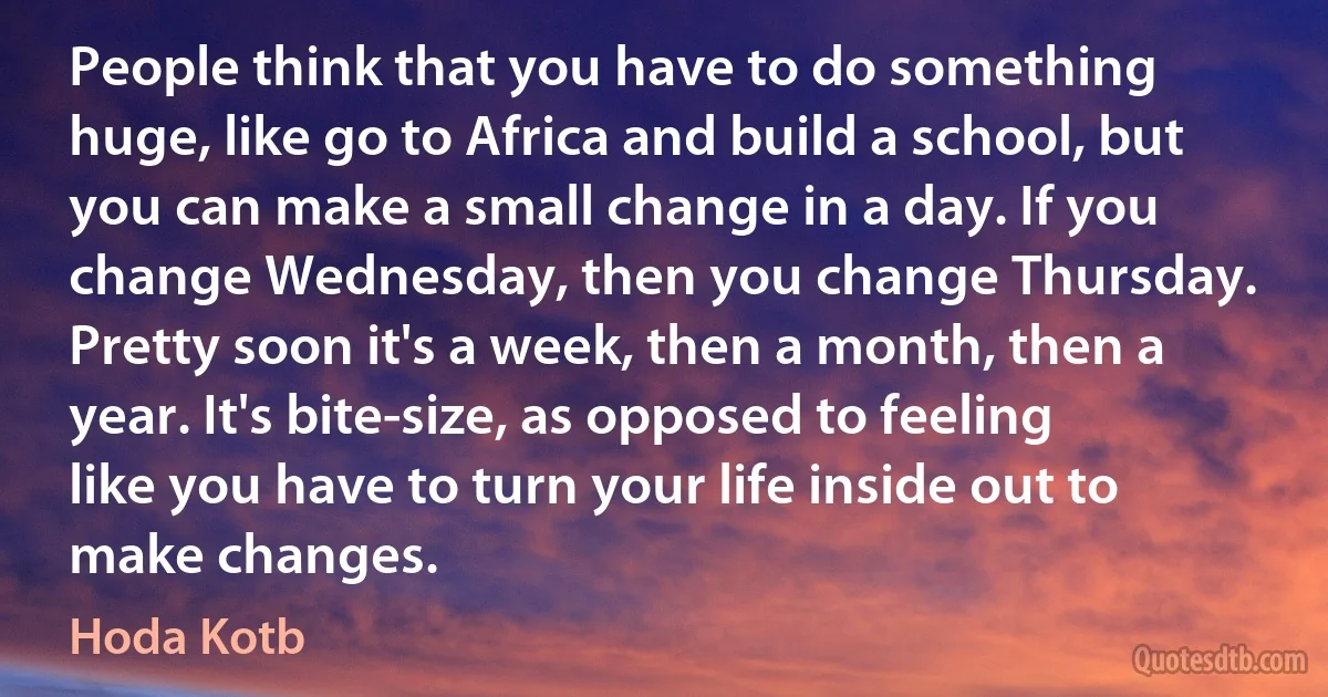 People think that you have to do something huge, like go to Africa and build a school, but you can make a small change in a day. If you change Wednesday, then you change Thursday. Pretty soon it's a week, then a month, then a year. It's bite-size, as opposed to feeling like you have to turn your life inside out to make changes. (Hoda Kotb)