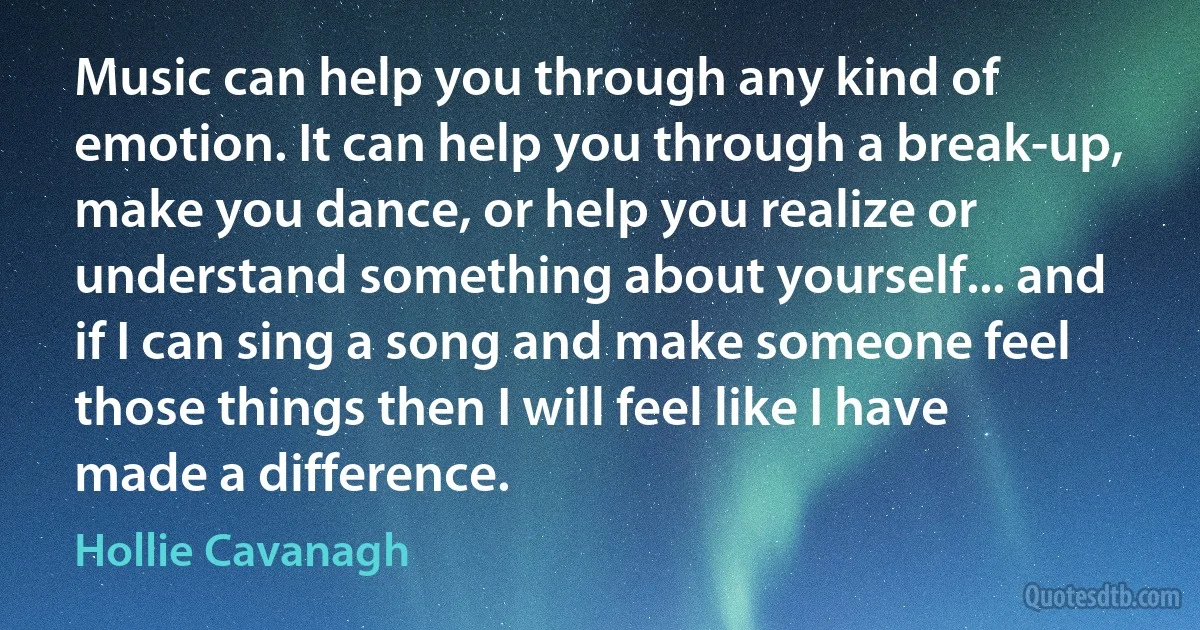 Music can help you through any kind of emotion. It can help you through a break-up, make you dance, or help you realize or understand something about yourself... and if I can sing a song and make someone feel those things then I will feel like I have made a difference. (Hollie Cavanagh)