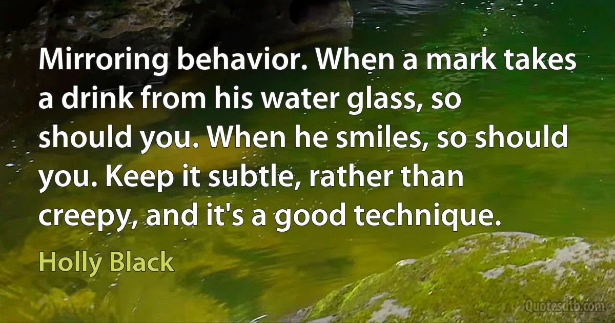 Mirroring behavior. When a mark takes a drink from his water glass, so should you. When he smiles, so should you. Keep it subtle, rather than creepy, and it's a good technique. (Holly Black)