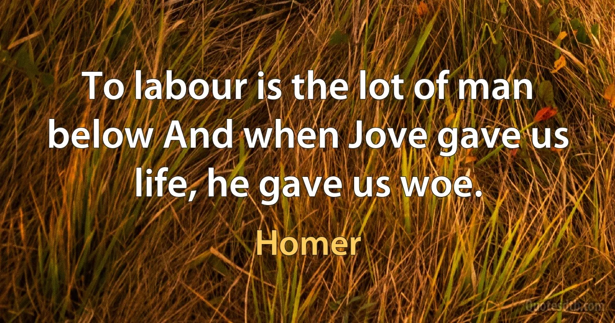 To labour is the lot of man below And when Jove gave us life, he gave us woe. (Homer)