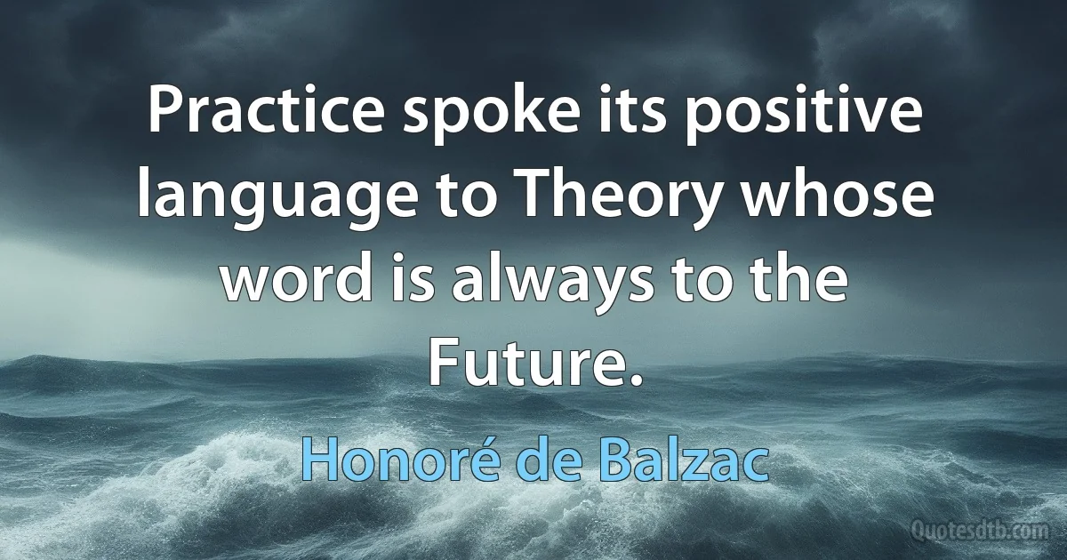 Practice spoke its positive language to Theory whose word is always to the Future. (Honoré de Balzac)