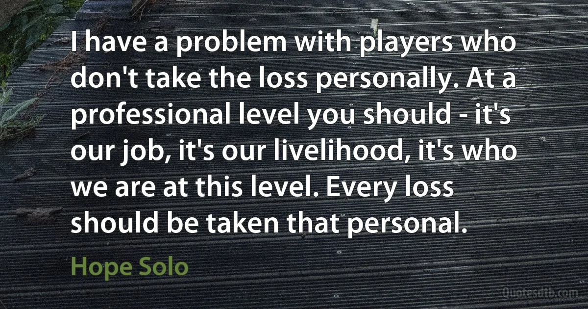 I have a problem with players who don't take the loss personally. At a professional level you should - it's our job, it's our livelihood, it's who we are at this level. Every loss should be taken that personal. (Hope Solo)