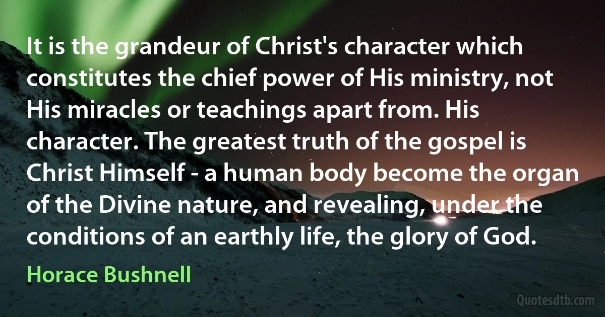 It is the grandeur of Christ's character which constitutes the chief power of His ministry, not His miracles or teachings apart from. His character. The greatest truth of the gospel is Christ Himself - a human body become the organ of the Divine nature, and revealing, under the conditions of an earthly life, the glory of God. (Horace Bushnell)