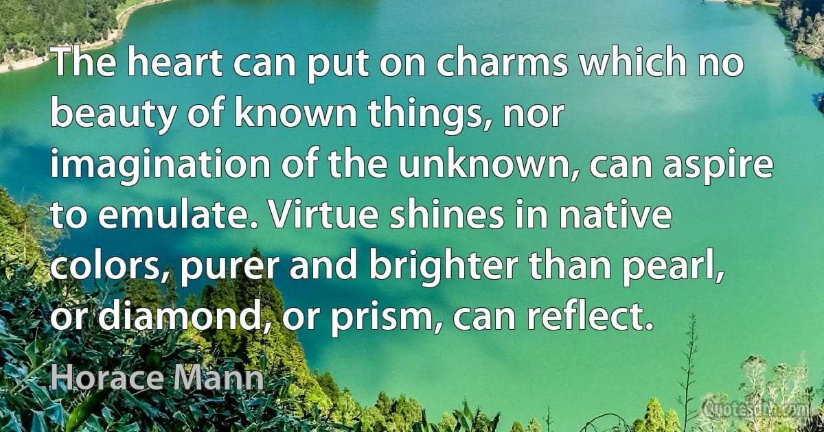 The heart can put on charms which no beauty of known things, nor imagination of the unknown, can aspire to emulate. Virtue shines in native colors, purer and brighter than pearl, or diamond, or prism, can reflect. (Horace Mann)