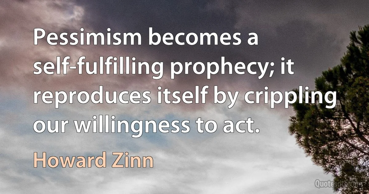 Pessimism becomes a self-fulfilling prophecy; it reproduces itself by crippling our willingness to act. (Howard Zinn)