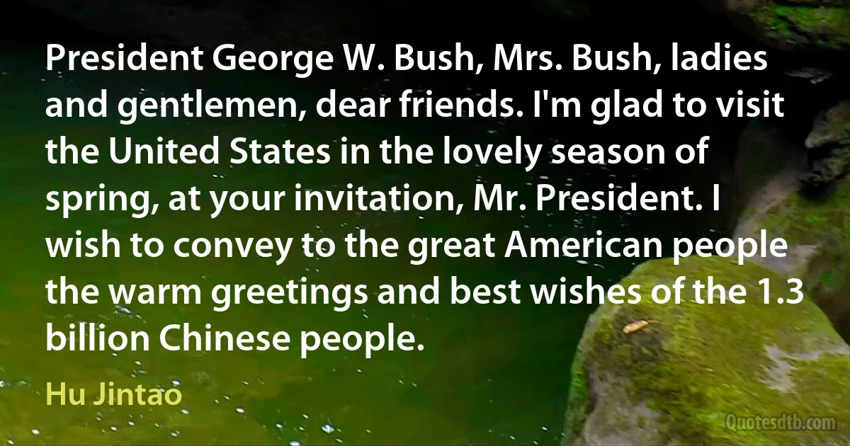 President George W. Bush, Mrs. Bush, ladies and gentlemen, dear friends. I'm glad to visit the United States in the lovely season of spring, at your invitation, Mr. President. I wish to convey to the great American people the warm greetings and best wishes of the 1.3 billion Chinese people. (Hu Jintao)