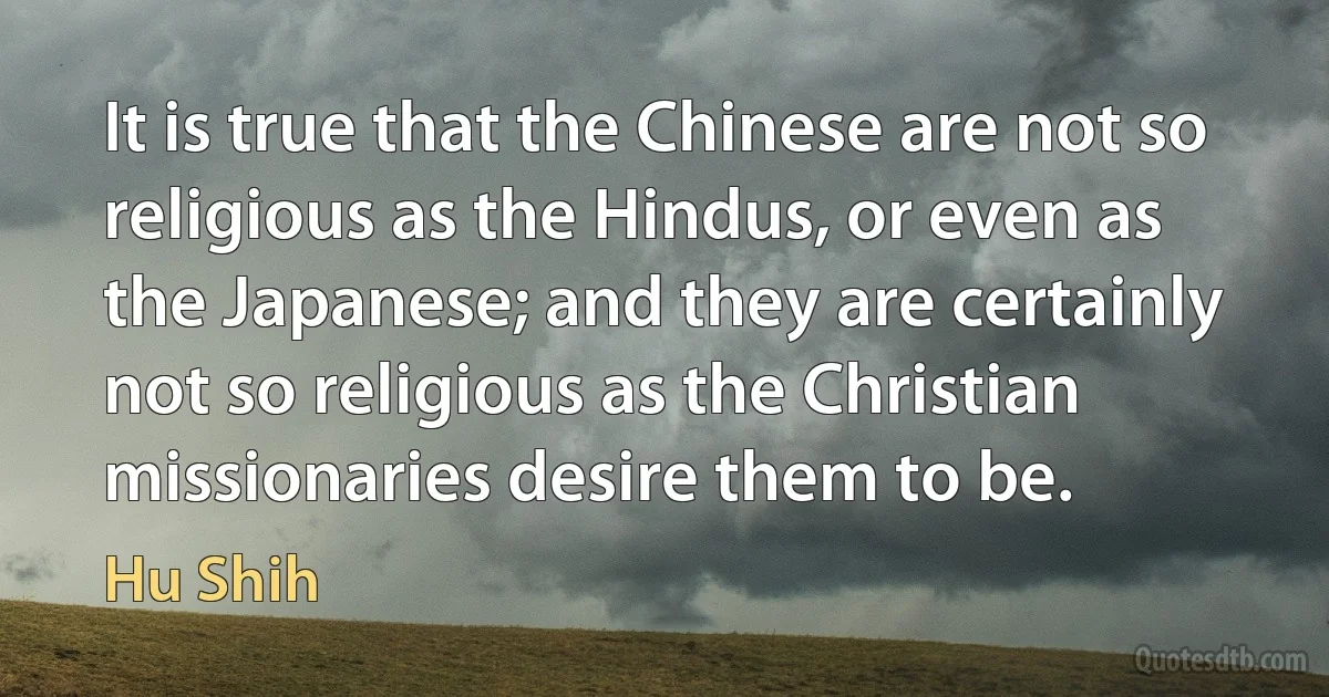 It is true that the Chinese are not so religious as the Hindus, or even as the Japanese; and they are certainly not so religious as the Christian missionaries desire them to be. (Hu Shih)