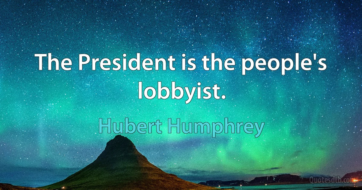 The President is the people's lobbyist. (Hubert Humphrey)