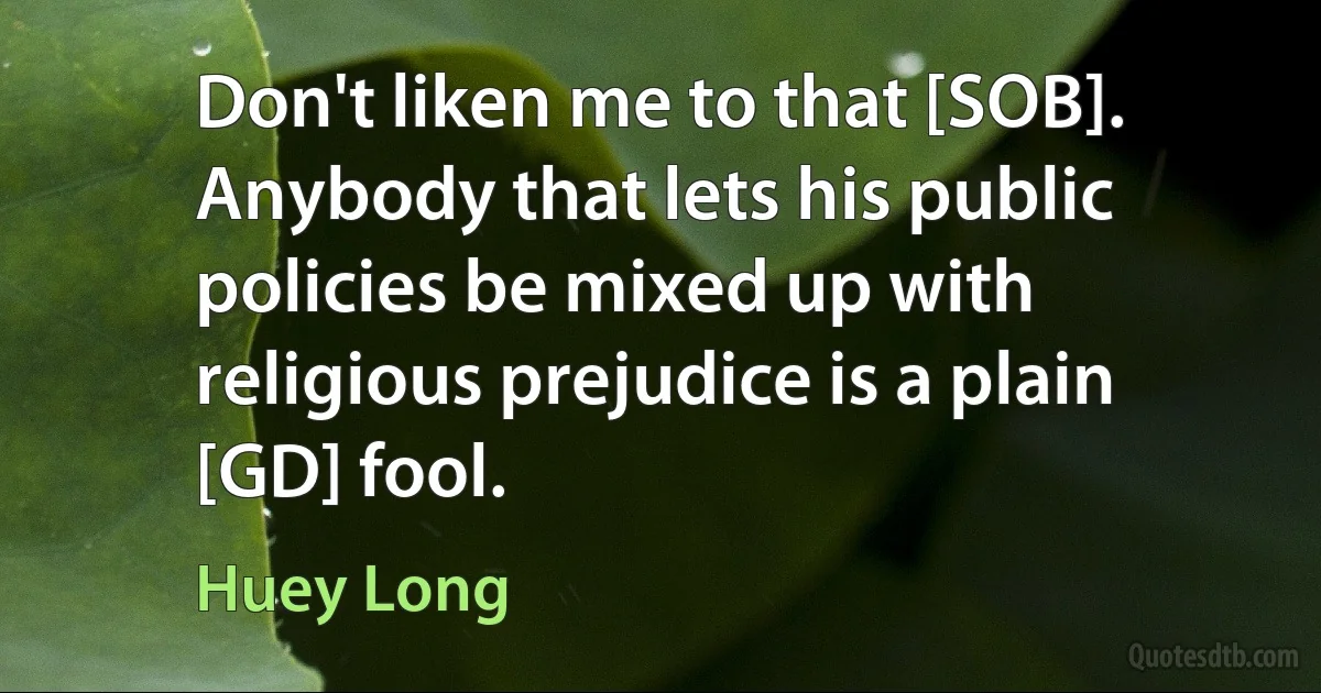 Don't liken me to that [SOB]. Anybody that lets his public policies be mixed up with religious prejudice is a plain [GD] fool. (Huey Long)