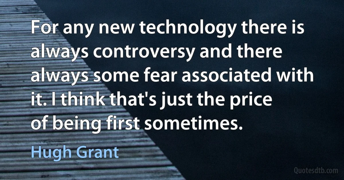 For any new technology there is always controversy and there always some fear associated with it. I think that's just the price of being first sometimes. (Hugh Grant)