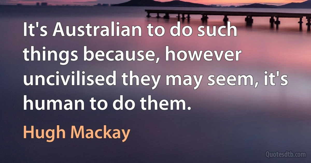 It's Australian to do such things because, however uncivilised they may seem, it's human to do them. (Hugh Mackay)