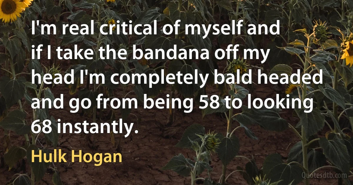 I'm real critical of myself and if I take the bandana off my head I'm completely bald headed and go from being 58 to looking 68 instantly. (Hulk Hogan)