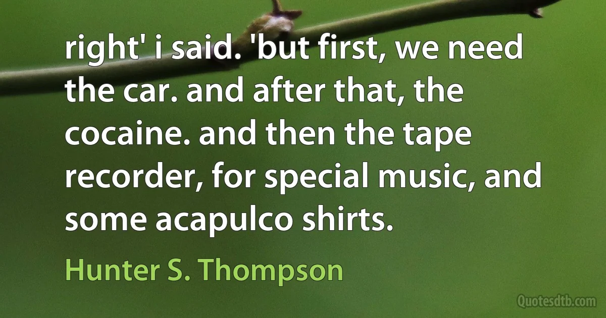 right' i said. 'but first, we need the car. and after that, the cocaine. and then the tape recorder, for special music, and some acapulco shirts. (Hunter S. Thompson)