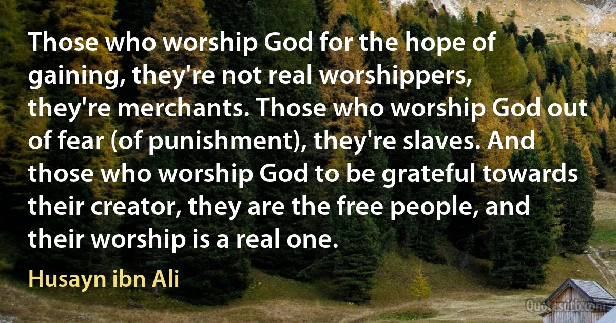 Those who worship God for the hope of gaining, they're not real worshippers, they're merchants. Those who worship God out of fear (of punishment), they're slaves. And those who worship God to be grateful towards their creator, they are the free people, and their worship is a real one. (Husayn ibn Ali)